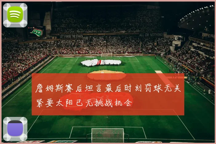 詹姆斯赛后坦言最后时刻罚球无关紧要太阳已无挑战机会