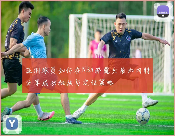 亚洲球员如何在NBA崭露头角加内特分享成功秘诀与定位策略