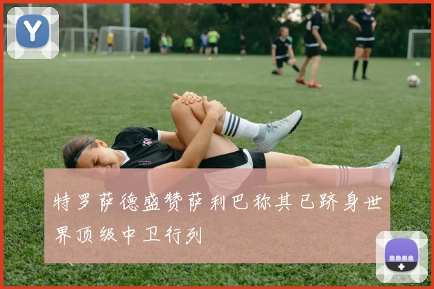 特罗萨德盛赞萨利巴称其已跻身世界顶级中卫行列