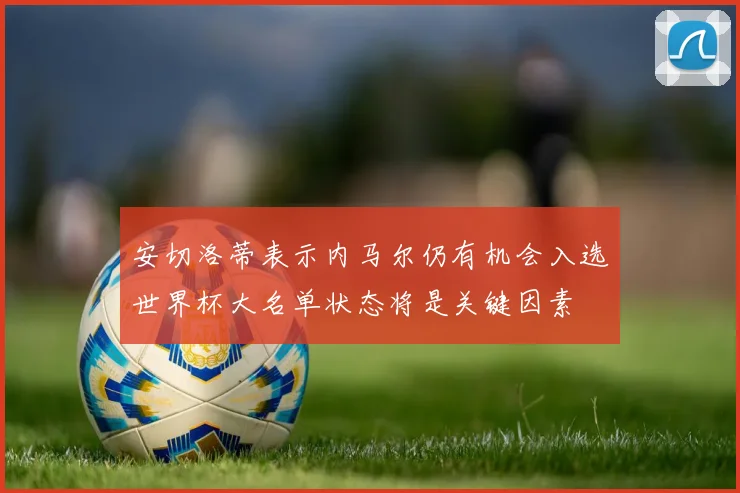 安切洛蒂表示内马尔仍有机会入选世界杯大名单状态将是关键因素