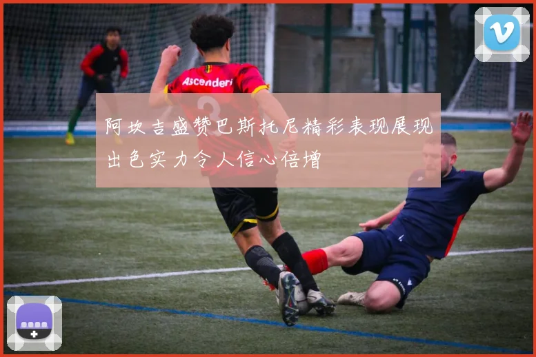 阿坎吉盛赞巴斯托尼精彩表现展现出色实力令人信心倍增