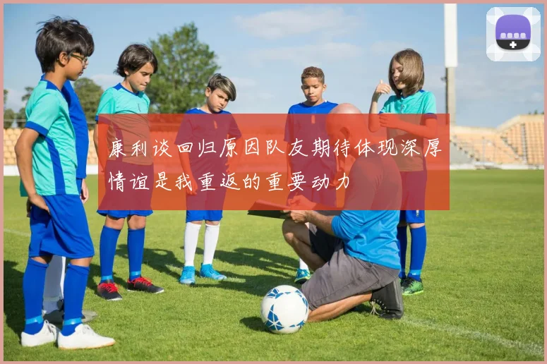 康利谈回归原因队友期待体现深厚情谊是我重返的重要动力