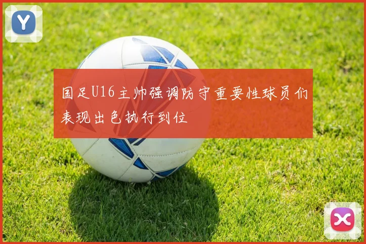 国足U16主帅强调防守重要性球员们表现出色执行到位