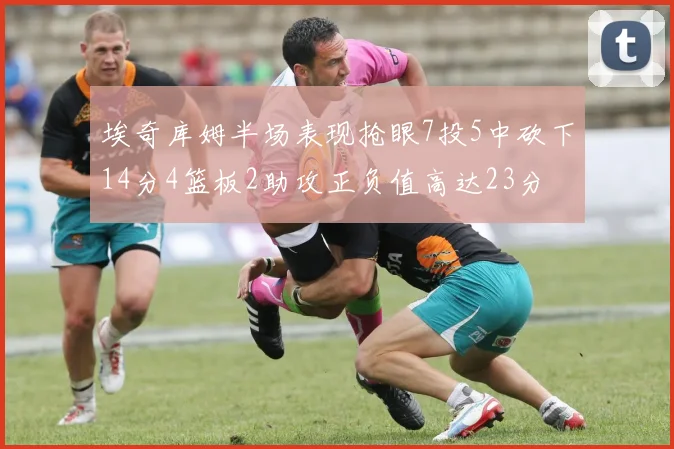 埃奇库姆半场表现抢眼7投5中砍下14分4篮板2助攻正负值高达23分