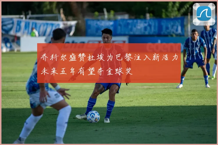 乔科尔盛赞杜埃为巴黎注入新活力未来五年有望夺金球奖