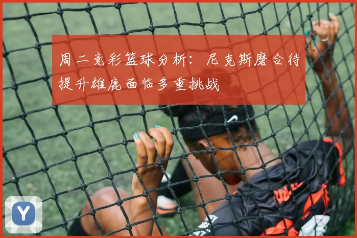 周二竞彩篮球分析：尼克斯磨合待提升雄鹿面临多重挑战