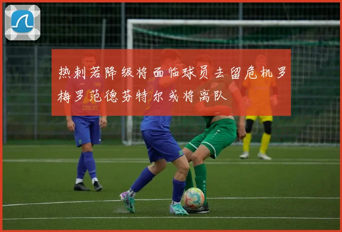 热刺若降级将面临球员去留危机罗梅罗范德芬特尔或将离队