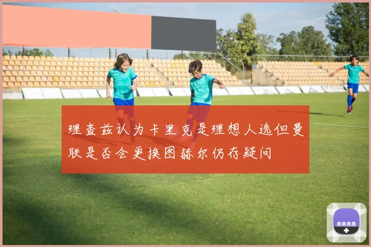 理查兹认为卡里克是理想人选但曼联是否会更换图赫尔仍存疑问