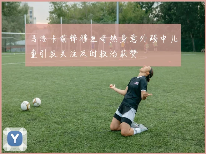 马洛卡前锋穆里奇热身意外踢中儿童引发关注及时救治获赞