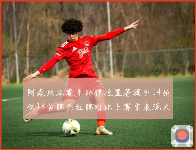 阿森纳本赛季纪律性显著提升14轮仅18黄牌无红牌对比上赛季表现大幅改善