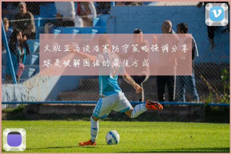 文班亚马谈活塞防守策略强调分享球是破解围堵的最佳方式