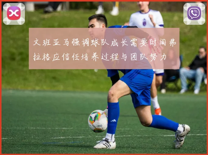 文班亚马强调球队成长需要时间弗拉格应信任培养过程与团队努力