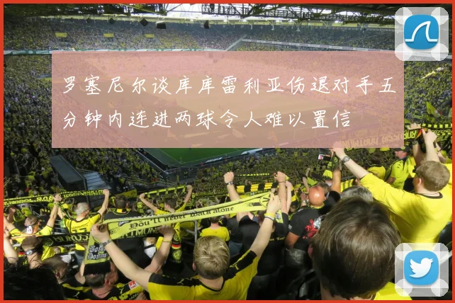 罗塞尼尔谈库库雷利亚伤退对手五分钟内连进两球令人难以置信