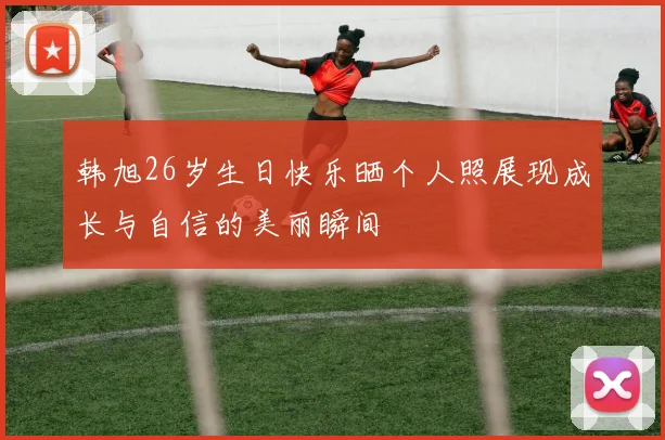 韩旭26岁生日快乐晒个人照展现成长与自信的美丽瞬间