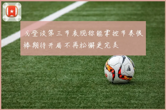 戈登谈第三节表现称能掌控节奏很棒期待开局不再松懈更完美