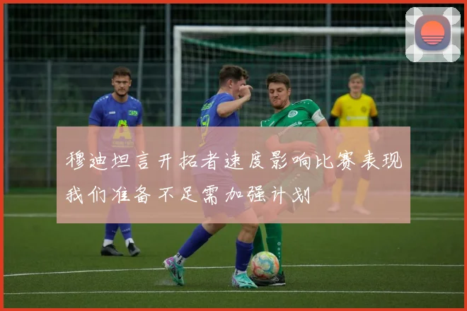 穆迪坦言开拓者速度影响比赛表现我们准备不足需加强计划