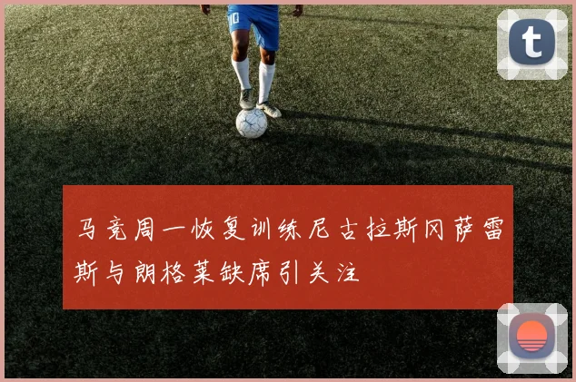 马竞周一恢复训练尼古拉斯冈萨雷斯与朗格莱缺席引关注