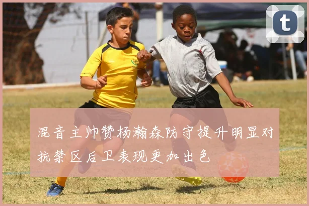 混音主帅赞杨瀚森防守提升明显对抗禁区后卫表现更加出色