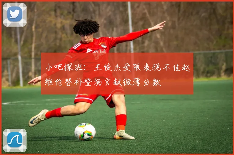 小吧探班：王俊杰受限表现不佳赵维伦替补登场贡献微薄分数