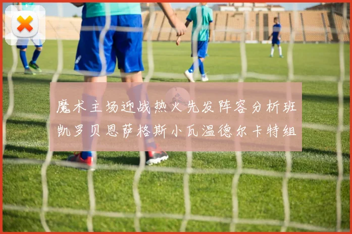 魔术主场迎战热火先发阵容分析班凯罗贝恩萨格斯小瓦温德尔卡特组合展现实力
