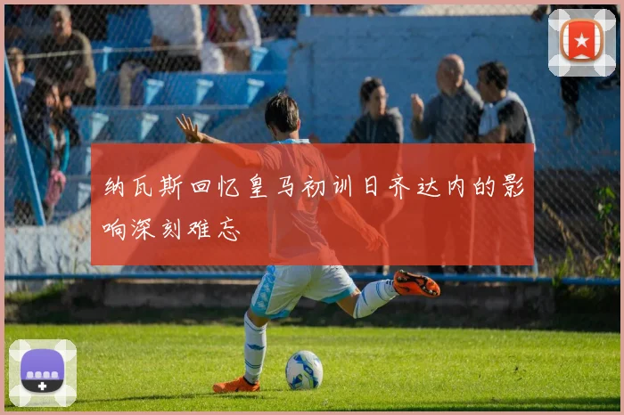 纳瓦斯回忆皇马初训日齐达内的影响深刻难忘