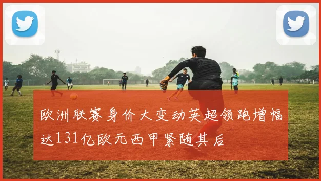 欧洲联赛身价大变动英超领跑增幅达131亿欧元西甲紧随其后