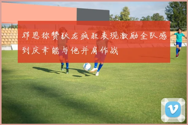 邓恩称赞狄龙疯狂表现激励全队感到庆幸能与他并肩作战