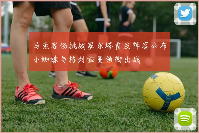 马竞客场挑战塞尔塔首发阵容公布小蜘蛛与格列兹曼领衔出战