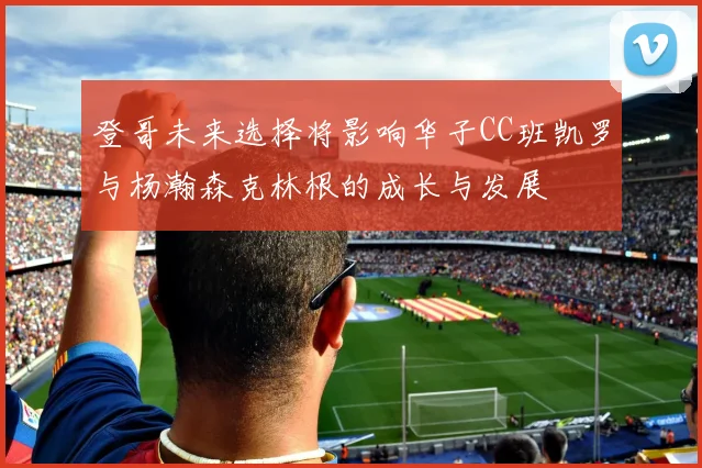 登哥未来选择将影响华子CC班凯罗与杨瀚森克林根的成长与发展