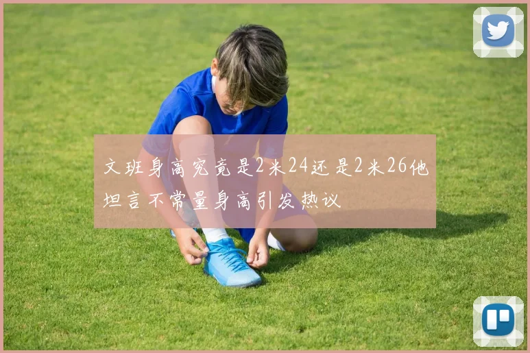 文班身高究竟是2米24还是2米26他坦言不常量身高引发热议