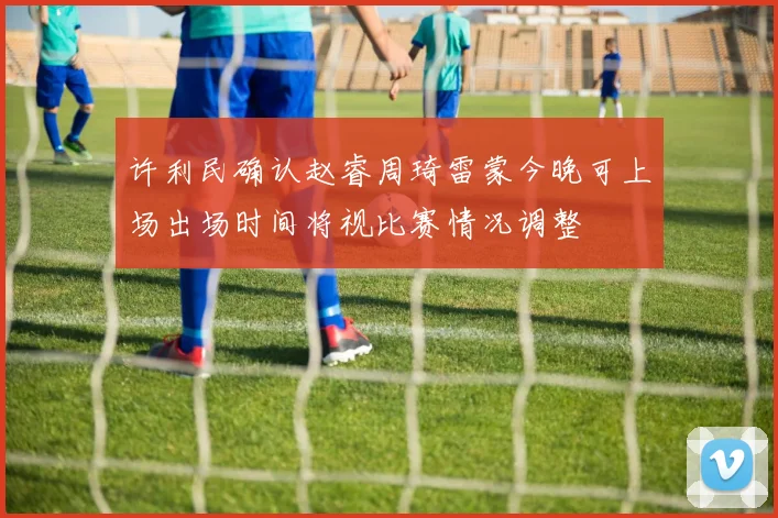 许利民确认赵睿周琦雷蒙今晚可上场出场时间将视比赛情况调整