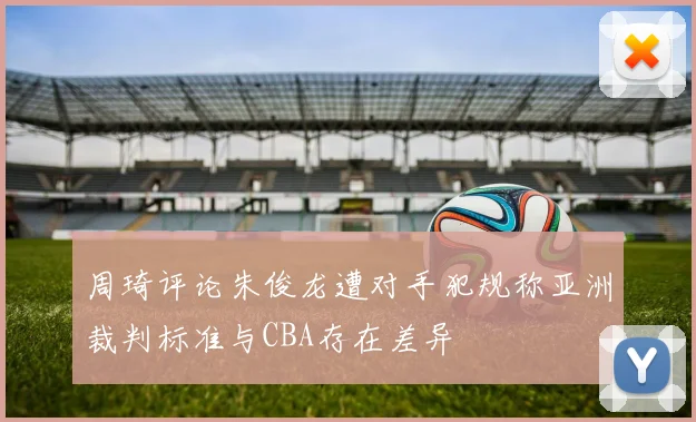 周琦评论朱俊龙遭对手犯规称亚洲裁判标准与CBA存在差异