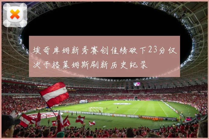 埃奇库姆新秀赛创佳绩砍下23分仅次于格莱姆斯刷新历史纪录