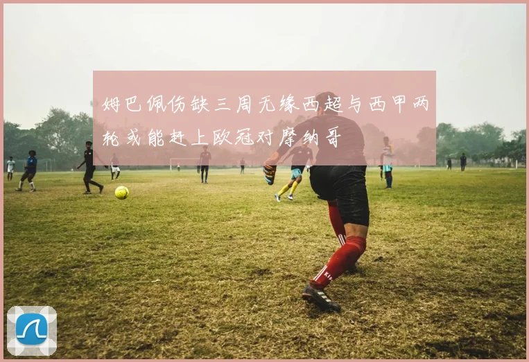 姆巴佩伤缺三周无缘西超与西甲两轮或能赶上欧冠对摩纳哥
