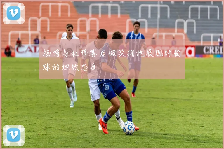 杨鸣与杜锋赛后微笑拥抱展现对输球的坦然态度