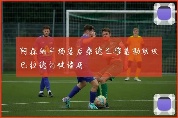 阿森纳半场落后桑德兰穆基勒助攻巴拉德打破僵局