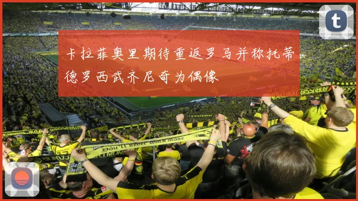卡拉菲奥里期待重返罗马并称托蒂德罗西武齐尼奇为偶像