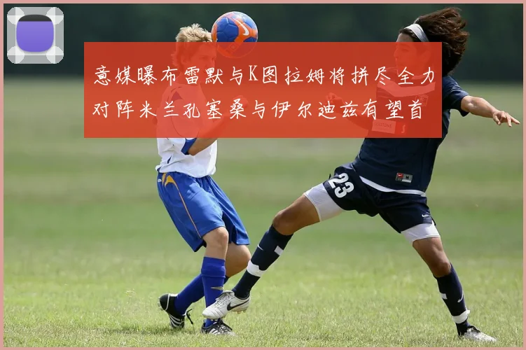 意媒曝布雷默与K图拉姆将拼尽全力对阵米兰孔塞桑与伊尔迪兹有望首发出战