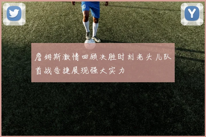 詹姆斯激情回顾决胜时刻老头儿队首战告捷展现强大实力